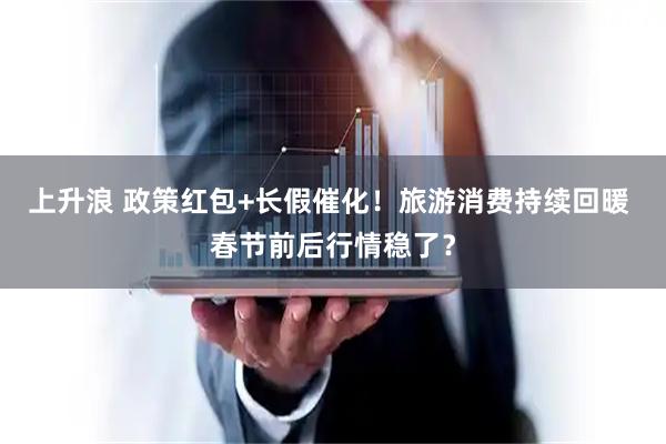 上升浪 政策红包+长假催化！旅游消费持续回暖 春节前后行情稳了？