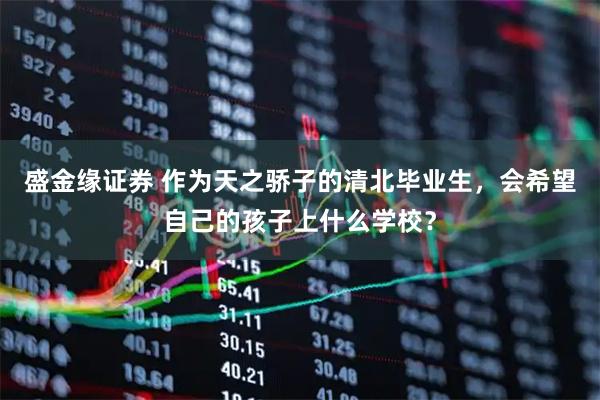 盛金缘证券 作为天之骄子的清北毕业生，会希望自己的孩子上什么学校？