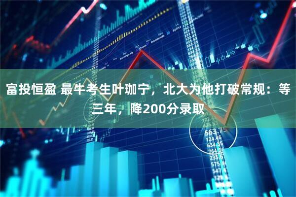 富投恒盈 最牛考生叶珈宁，北大为他打破常规：等三年，降200分录取