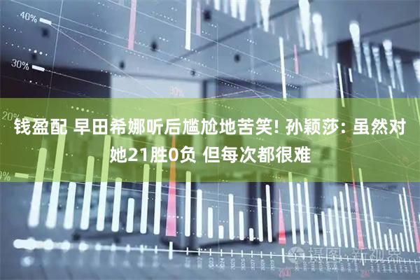 钱盈配 早田希娜听后尴尬地苦笑! 孙颖莎: 虽然对她21胜0负 但每次都很难