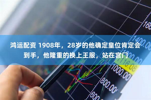 鸿运配资 1908年，28岁的他确定皇位肯定会到手，他隆重的换上王服，站在宫门