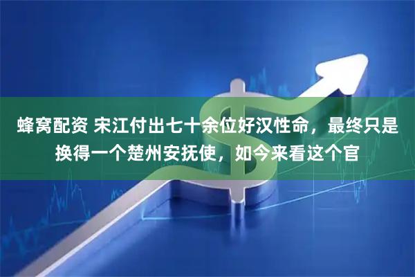 蜂窝配资 宋江付出七十余位好汉性命，最终只是换得一个楚州安抚使，如今来看这个官