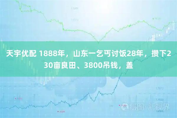 天宇优配 1888年，山东一乞丐讨饭28年，攒下230亩良田、3800吊钱，盖