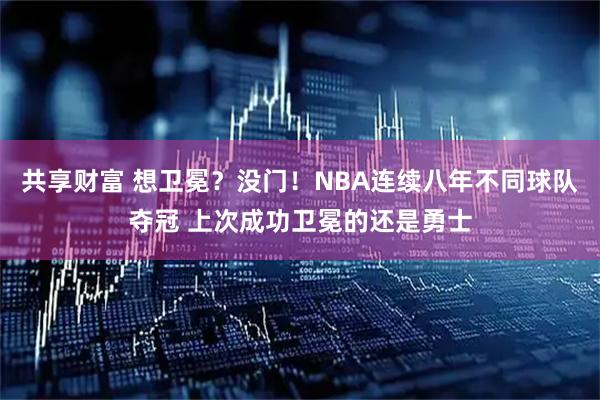 共享财富 想卫冕？没门！NBA连续八年不同球队夺冠 上次成功卫冕的还是勇士