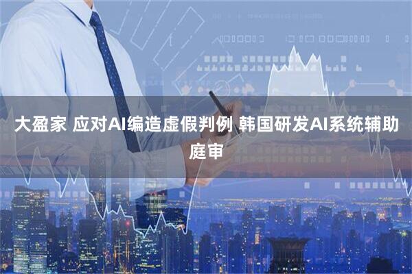 大盈家 应对AI编造虚假判例 韩国研发AI系统辅助庭审