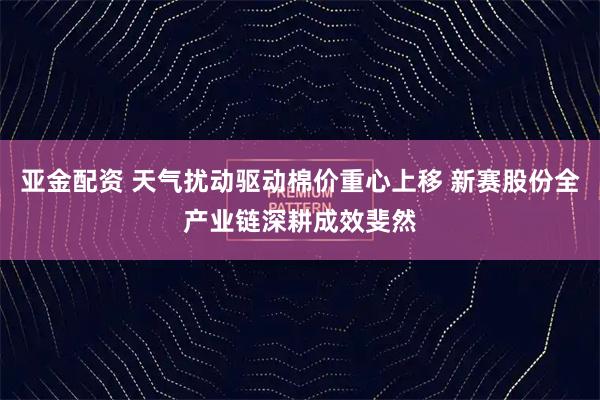 亚金配资 天气扰动驱动棉价重心上移 新赛股份全产业链深耕成效斐然