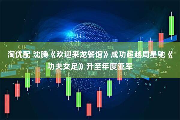 淘优配 沈腾《欢迎来龙餐馆》成功超越周星驰《功夫女足》升至年度亚军