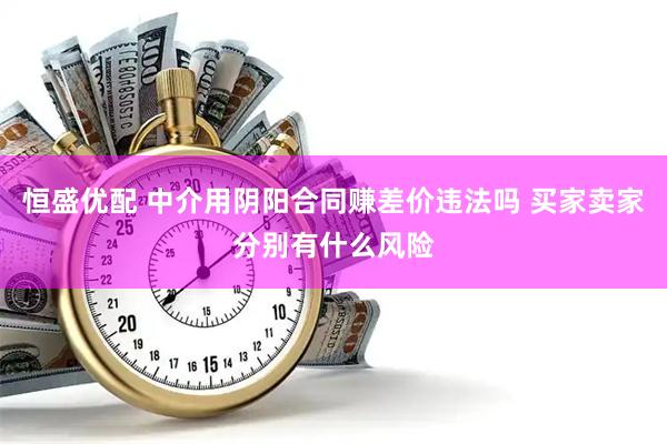 恒盛优配 中介用阴阳合同赚差价违法吗 买家卖家分别有什么风险