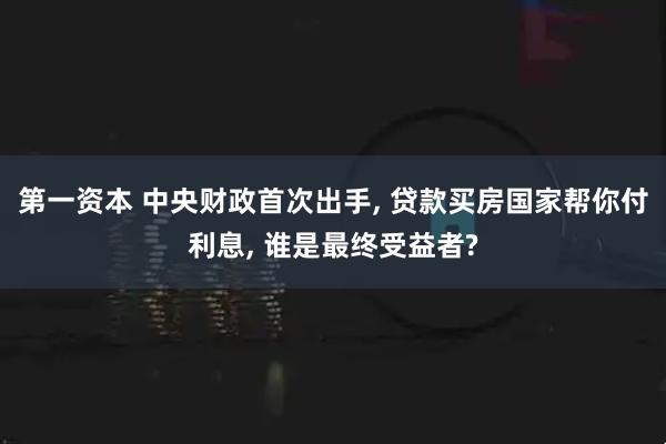 第一资本 中央财政首次出手, 贷款买房国家帮你付利息, 谁是最终受益者?
