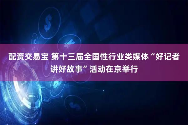 配资交易宝 第十三届全国性行业类媒体“好记者讲好故事”活动在京举行