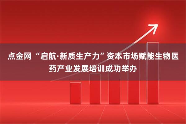点金网 “启航·新质生产力”资本市场赋能生物医药产业发展培训成功举办