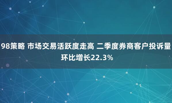 98策略 市场交易活跃度走高 二季度券商客户投诉量 环比增长22.3%