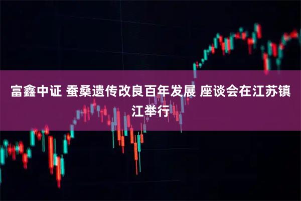 富鑫中证 蚕桑遗传改良百年发展 座谈会在江苏镇江举行