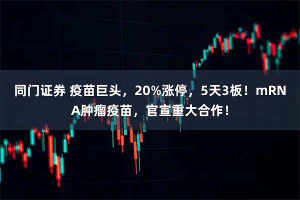 同门证券 疫苗巨头，20%涨停，5天3板！mRNA肿瘤疫苗，官宣重大合作！